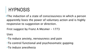 HYPNOSIS
The induction of a state of consciousness in which a person
apparently loses the power of voluntary action and is highly
responsive to suggestion or direction.
First suggest by Franz A Mesmer – 1773
Uses
To reduce anxiety, nervousness and pain
To control functional and psychosomatic gapping
To induce anesthesia
 
