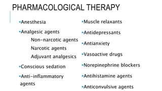 PHARMACOLOGICAL THERAPY
Anesthesia
Analgesic agents
Non-narcotic agents
Narcotic agents
Adjuvant analgesics
Conscious sedation
Anti-inflammatory
agents
Muscle relaxants
Antidepressants
Antianxiety
Vasoactive drugs
Norepinephrine blockers
Antihistamine agents
Anticonvulsive agents
 