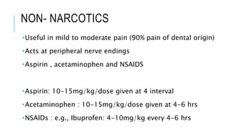 NON- NARCOTICS
Useful in mild to moderate pain (90% pain of dental origin)
Acts at peripheral nerve endings
Aspirin , acetaminophen and NSAIDS
Aspirin: 10-15mg/kg/dose given at 4 interval
Acetaminophen : 10-15mg/kg/dose given at 4-6 hrs
NSAIDs : e.g., Ibuprofen: 4-10mg/kg every 4-6 hrs
 