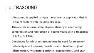 ULTRASOUND
Ultrasound is applied using a transducer or applicator that is
in direct contact with the patient's skin.
Therapeutic ultrasound in physical therapy is alternating
compression and rarefaction of sound waves with a frequency
of 0.7 to 3.3 MHz.
Conditions for which ultrasound may be used for treatment
include ligament sprains, muscle strains, tendonitis, joint
inflammation, rheumatoid arthritis, osteoarthritis, and scar
 