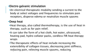 Electro galvanic stimulation
An electrical therapeutic modality sending a current to the
body at select voltages and frequencies to stimulate pain
receptors, disperse edema or neutralize muscle spasms
Deep heat
Heat therapy, also called thermotherapy, is the use of heat in
therapy, such as for pain relief.
It can take the form of a hot cloth, hot water, ultrasound,
heating pad, hydro collator packs, cordless FIR heat therapy
wraps
The therapeutic effects of heat include increasing the
extensibility of collagen tissues, decreasing joint stiffness,
reducing pain, relieving muscle spasms, reducing
 