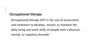 Occupational therapy
Occupational therapy (OT) is the use of assessment
and treatment to develop, recover or maintain the
daily living and work skills of people with a physical,
mental, or cognitive disorder
 