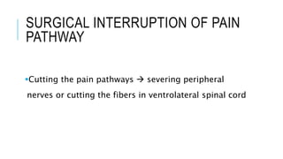 SURGICAL INTERRUPTION OF PAIN
PATHWAY
Cutting the pain pathways  severing peripheral
nerves or cutting the fibers in ventrolateral spinal cord
 