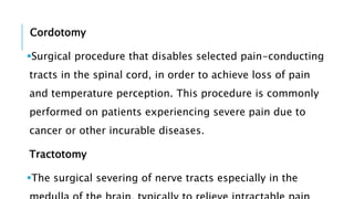 Cordotomy
Surgical procedure that disables selected pain-conducting
tracts in the spinal cord, in order to achieve loss of pain
and temperature perception. This procedure is commonly
performed on patients experiencing severe pain due to
cancer or other incurable diseases.
Tractotomy
The surgical severing of nerve tracts especially in the
 