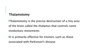 Thalamotomy
Thalamotomy is the precise destruction of a tiny area
of the brain called the thalamus that controls some
involuntary movements
It is primarily effective for tremors such as those
associated with Parkinson's disease
 