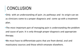 CONCLUSION
Only with an understanding of pain ,its pathways and its origin can we
as clinicians come to a proper diagnosis and come up with a treatment
plan.
The most important part of managing pain is understanding the problem
and cause of pain. It is only through proper diagnosis and appropriate
therapy.
We must have to differentiate pains that are from dental, oral and
masticatory sources and those which emanate elsewhere.
 