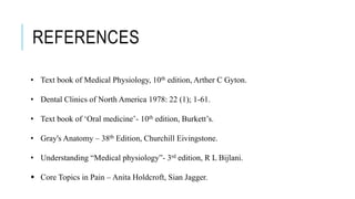 • Text book of Medical Physiology, 10th edition, Arther C Gyton.
• Dental Clinics of North America 1978: 22 (1); 1-61.
• Text book of ‘Oral medicine’- 10th edition, Burkett’s.
• Gray's Anatomy – 38th Edition, Churchill Eivingstone.
• Understanding “Medical physiology”- 3rd edition, R L Bijlani.
 Core Topics in Pain – Anita Holdcroft, Sian Jagger.
REFERENCES
 