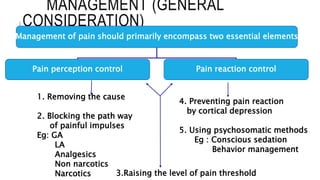 MANAGEMENT (GENERAL
CONSIDERATION)
Management of pain should primarily encompass two essential elements
Pain perception control Pain reaction control
1. Removing the cause
2. Blocking the path way
of painful impulses
Eg: GA
LA
Analgesics
Non narcotics
Narcotics
4. Preventing pain reaction
by cortical depression
5. Using psychosomatic methods
Eg : Conscious sedation
Behavior management
3.Raising the level of pain threshold
 