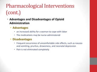 Pharmacological Interventions
(cont.)
• Advantages and Disadvantages of Opioid
Administration
• Advantages
• an increased ability for a woman to cope with labor
• The medications may be nurse-administered
• Disadvantages
• Frequent occurrence of uncomfortable side effects, such as nausea
and vomiting, pruritus, drowsiness, and neonatal depression
• Pain is not eliminated completely
 