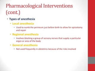 Pharmacological Interventions
(cont.)
• Types of anesthesia
• Local anesthesia
• Used to numb the perineum just before birth to allow for episiotomy
and repair
• Regional anesthesia
• Involves blocking a group of sensory nerves that supply a particular
organ or area of the body
• General anesthesia
• Not used frequently in obstetrics because of the risks involved
 