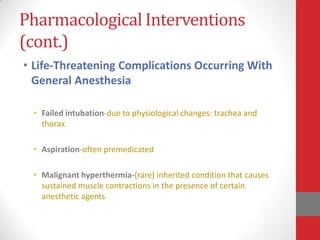 Pharmacological Interventions
(cont.)
• Life-Threatening Complications Occurring With
General Anesthesia
• Failed intubation-due to physiological changes: trachea and
thorax
• Aspiration-often premedicated
• Malignant hyperthermia-(rare) inherited condition that causes
sustained muscle contractions in the presence of certain
anesthetic agents
 