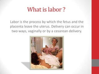 What is labor ?
Labor is the process by which the fetus and the
placenta leave the uterus. Delivery can occur in
two ways, vaginally or by a cesarean delivery.
 