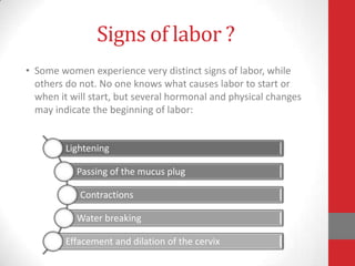 Signs of labor ?
• Some women experience very distinct signs of labor, while
others do not. No one knows what causes labor to start or
when it will start, but several hormonal and physical changes
may indicate the beginning of labor:
Lightening
Passing of the mucus plug
Contractions
Water breaking
Effacement and dilation of the cervix
 