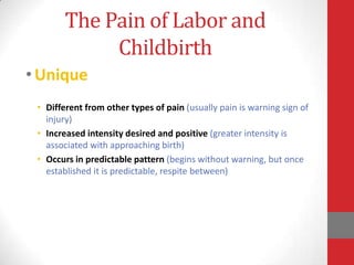 The Pain of Labor and
Childbirth
•Unique
• Different from other types of pain (usually pain is warning sign of
injury)
• Increased intensity desired and positive (greater intensity is
associated with approaching birth)
• Occurs in predictable pattern (begins without warning, but once
established it is predictable, respite between)
 