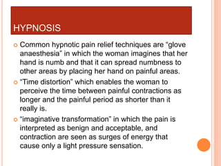 HYPNOSIS
 Common hypnotic pain relief techniques are “glove
anaesthesia” in which the woman imagines that her
hand is numb and that it can spread numbness to
other areas by placing her hand on painful areas.
 “Time distortion” which enables the woman to
perceive the time between painful contractions as
longer and the painful period as shorter than it
really is.
 “imaginative transformation” in which the pain is
interpreted as benign and acceptable, and
contraction are seen as surges of energy that
cause only a light pressure sensation.
 
