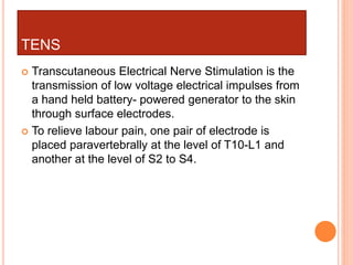 TENS
 Transcutaneous Electrical Nerve Stimulation is the
transmission of low voltage electrical impulses from
a hand held battery- powered generator to the skin
through surface electrodes.
 To relieve labour pain, one pair of electrode is
placed paravertebrally at the level of T10-L1 and
another at the level of S2 to S4.
 