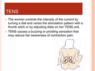 TENS
 The woman controls the intensity of the current by
turning a dial and varies the stimulation pattern with a
thumb witch or by adjusting dials on her TENS unit.
 TENS causes a buzzing or prickling sensation that
may reduce her awareness of contraction pain.
 