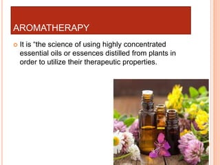 AROMATHERAPY
 It is “the science of using highly concentrated
essential oils or essences distilled from plants in
order to utilize their therapeutic properties.
 