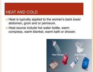 HEAT AND COLD
 Heat is typically applied to the woman’s back lower
abdomen, groin and or perineum.
 Heat source include hot water bottle, warm
compress, warm blanket, warm bath or shower.
 