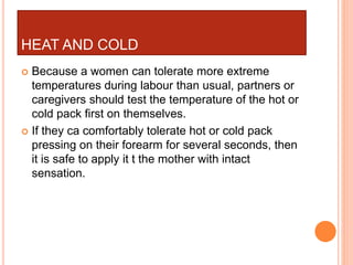 HEAT AND COLD
 Because a women can tolerate more extreme
temperatures during labour than usual, partners or
caregivers should test the temperature of the hot or
cold pack first on themselves.
 If they ca comfortably tolerate hot or cold pack
pressing on their forearm for several seconds, then
it is safe to apply it t the mother with intact
sensation.
 
