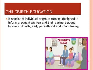 CHILDBIRTH EDUCATION
 It consist of individual or group classes designed to
inform pregnant women and their partners about
labour and birth, early parenthood and infant feeing.
 