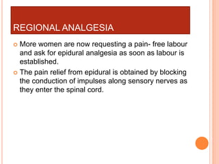 REGIONAL ANALGESIA
 More women are now requesting a pain- free labour
and ask for epidural analgesia as soon as labour is
established.
 The pain relief from epidural is obtained by blocking
the conduction of impulses along sensory nerves as
they enter the spinal cord.
 