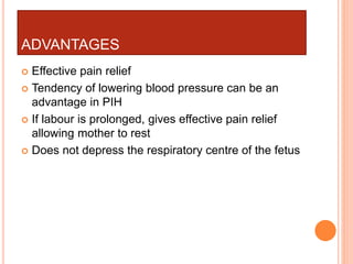 ADVANTAGES
 Effective pain relief
 Tendency of lowering blood pressure can be an
advantage in PIH
 If labour is prolonged, gives effective pain relief
allowing mother to rest
 Does not depress the respiratory centre of the fetus
 