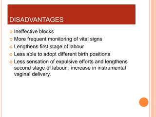 DISADVANTAGES
 Ineffective blocks
 More frequent monitoring of vital signs
 Lengthens first stage of labour
 Less able to adopt different birth positions
 Less sensation of expulsive efforts and lengthens
second stage of labour ; increase in instrumental
vaginal delivery.
 
