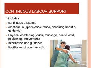 CONTINUOUS LABOUR SUPPORT
It includes
 continuous presence
 emotional support(reassurance, encouragement &
guidance)
 Physical comforting(touch, massage, heat & cold,
positioning movement)
 Information and guidance
 Facilitation of communication
 