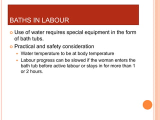 BATHS IN LABOUR
 Use of water requires special equipment in the form
of bath tubs.
 Practical and safety consideration
 Water temperature to be at body temperature
 Labour progress can be slowed if the woman enters the
bath tub before active labour or stays in for more than 1
or 2 hours.
 