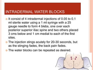 INTRADERMAL WATER BLOCKS
 It consist of 4 intradermal injections of 0.05 to 0.1
ml sterile water using a 1 ml syringe with a 25
gauge needle to form 4 blebs, one over each
posterior superior iliac spine and two others placed
3 cms below and 1 cm medial to each of the first
sites.
 The injection stings acutely for 20-30 seconds, but
as the stinging fades, the back pain fades.
 The water blocks can be repeated as desired.
 
