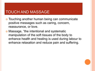TOUCH AND MASSAGE
 Touching another human being can communicate
positive messages such as caring, concern,
reassurance, or love.
 Massage, “the intentional and systematic
manipulation of the soft tissues of the body to
enhance health and healing is used during labour to
enhance relaxation and reduce pain and suffering.
 