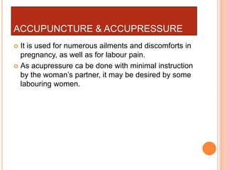 ACCUPUNCTURE & ACCUPRESSURE
 It is used for numerous ailments and discomforts in
pregnancy, as well as for labour pain.
 As acupressure ca be done with minimal instruction
by the woman’s partner, it may be desired by some
labouring women.
 