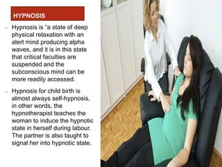 HYPNOSIS
 Hypnosis is “a state of deep
physical relaxation with an
alert mind producing alpha
waves, and it is in this state
that critical faculties are
suspended and the
subconscious mind can be
more readily accessed.
 Hypnosis for child birth is
almost always self-hypnosis,
in other words, the
hypnotherapist teaches the
woman to induce the hypnotic
state in herself during labour.
The partner is also taught to
signal her into hypnotic state.
 