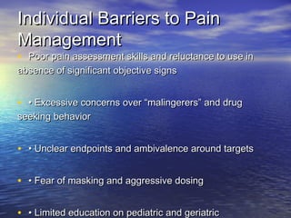 Individual Barriers to PainIndividual Barriers to Pain
ManagementManagement
• Poor pain assessment skills and reluctance to use inPoor pain assessment skills and reluctance to use in
absence of significant objective signsabsence of significant objective signs
• •• Excessive concerns over “malingerers” and drugExcessive concerns over “malingerers” and drug
seeking behaviorseeking behavior
• •• Unclear endpoints and ambivalence around targetsUnclear endpoints and ambivalence around targets
• •• Fear of masking and aggressive dosingFear of masking and aggressive dosing
• •• Limited education on pediatric and geriatricLimited education on pediatric and geriatric
 