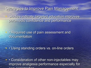 Strategies to Improve Pain ManagementStrategies to Improve Pain Management
• Studies indicate targeted education improvesStudies indicate targeted education improves
paramedic confidence and performanceparamedic confidence and performance
• •• Required use of pain assessment andRequired use of pain assessment and
documentationdocumentation
• •• Using standing orders vs. on‐line ordersUsing standing orders vs. on‐line orders
• •• Consideration of other non‐injectables mayConsideration of other non‐injectables may
improve analgesia performance especially forimprove analgesia performance especially for
 
