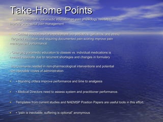 Take‐Home PointsTake‐Home Points
• Improvements to paramedic education on pain physiology needed toImprovements to paramedic education on pain physiology needed to
improve prehospital pain managementimprove prehospital pain management
• •• Critical populations for improvement are pediatrics, geriatrics, and ethnicCritical populations for improvement are pediatrics, geriatrics, and ethnic
Targeted education and requiring documented pain scoring improve painTargeted education and requiring documented pain scoring improve pain
management performancemanagement performance
•• Changing paramedic education to classes vs. individual medications isChanging paramedic education to classes vs. individual medications is
needed especially due to recurrent shortages and changes in formularyneeded especially due to recurrent shortages and changes in formulary
Improvements needed in non‐pharmacological interventions and potentialImprovements needed in non‐pharmacological interventions and potential
non‐injectable routes of administrationnon‐injectable routes of administration
• •• Standing orders improve performance and time to analgesiaStanding orders improve performance and time to analgesia
• •• Medical Directors need to assess system and practitioner performance.Medical Directors need to assess system and practitioner performance.
• Templates from current studies and NAEMSP Position Papers are useful tools in this effort.Templates from current studies and NAEMSP Position Papers are useful tools in this effort.
• • “• “pain is inevitable, suffering is optional” anonymouspain is inevitable, suffering is optional” anonymous
 