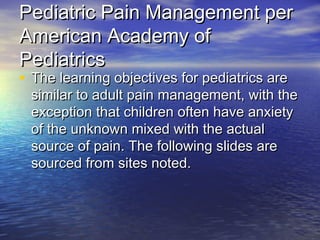 Pediatric Pain Management perPediatric Pain Management per
American Academy ofAmerican Academy of
PediatricsPediatrics
• The learning objectives for pediatrics areThe learning objectives for pediatrics are
similar to adult pain management, with thesimilar to adult pain management, with the
exception that children often have anxietyexception that children often have anxiety
of the unknown mixed with the actualof the unknown mixed with the actual
source of pain. The following slides aresource of pain. The following slides are
sourced from sites noted.sourced from sites noted.
 