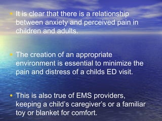• It is clear that there is a relationship
between anxiety and perceived pain in
children and adults.
• The creation of an appropriate
environment is essential to minimize the
pain and distress of a childs ED visit.
• This is also true of EMS providers,
keeping a child’s caregiver’s or a familiar
toy or blanket for comfort.
 