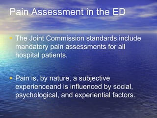 Pain Assessment in the ED
• The Joint Commission standards include
mandatory pain assessments for all
hospital patients.
• Pain is, by nature, a subjective
experienceand is influenced by social,
psychological, and experiential factors.
 