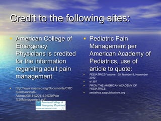 Credit to the following sites:Credit to the following sites:
• American College ofAmerican College of
EmergencyEmergency
Physicians is creditedPhysicians is credited
for the informationfor the information
regarding adult painregarding adult pain
management.management.
• http://www.naemsp.org/Documents/CRChttp://www.naemsp.org/Documents/CRC
%20Handouts-%20Handouts-
Atlanta/0041%201.4.3%20PainAtlanta/0041%201.4.3%20Pain
%20Management.pdf%20Management.pdf
• Pediatric PainPediatric Pain
Management perManagement per
American Academy ofAmerican Academy of
Pediatrics, use ofPediatrics, use of
article to quote:article to quote:
• PEDIATRICS Volume 130, Number 5, November
2012
• e1397
• FROM THE AMERICAN ACADEMY OF
PEDIATRICS
• pediatrics.aappublications.org
 