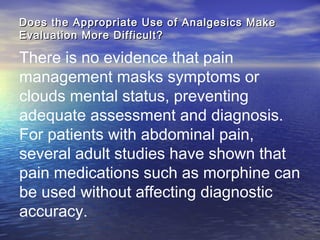 Does the Appropriate Use of Analgesics MakeDoes the Appropriate Use of Analgesics Make
Evaluation More Difficult?Evaluation More Difficult?
There is no evidence that pain
management masks symptoms or
clouds mental status, preventing
adequate assessment and diagnosis.
For patients with abdominal pain,
several adult studies have shown that
pain medications such as morphine can
be used without affecting diagnostic
accuracy.
 