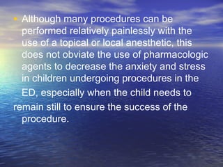 • Although many procedures can be
performed relatively painlessly with the
use of a topical or local anesthetic, this
does not obviate the use of pharmacologic
agents to decrease the anxiety and stress
in children undergoing procedures in the
ED, especially when the child needs to
remain still to ensure the success of the
procedure.
 