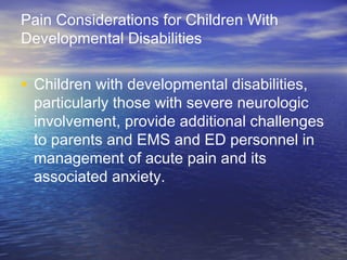 Pain Considerations for Children With
Developmental Disabilities
• Children with developmental disabilities,
particularly those with severe neurologic
involvement, provide additional challenges
to parents and EMS and ED personnel in
management of acute pain and its
associated anxiety.
 