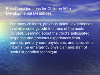 Pain Considerations for Children With
Developmental Disabilities
• For many children, previous painful experiences
in similar settings add to stress of the acute
incident. Learning about the child’s anticipated
response and previous experiences from
parents, primary care physicians, and specialists
informs the emergency physician and staff of
useful supportive technique.
 