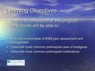 Learning ObjectivesLearning Objectives
• Upon the completion of this programUpon the completion of this program
participants will be able to:participants will be able to:
• Describe current state of EMS pain assessment andDescribe current state of EMS pain assessment and
managementmanagement
• •• Describe most common prehospital uses of analgesiaDescribe most common prehospital uses of analgesia
• •• Describe most common prehospital medicationsDescribe most common prehospital medications
 