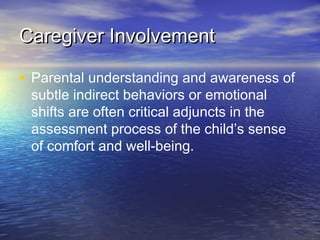 Caregiver InvolvementCaregiver Involvement
• Parental understanding and awareness of
subtle indirect behaviors or emotional
shifts are often critical adjuncts in the
assessment process of the child’s sense
of comfort and well-being.
 