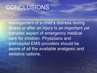 CONCLUSIONS
• Management of a child’s distress during
illness or after an injury is an important yet
complex aspect of emergency medical
care for children. Physicians and
prehospital EMS providers should be
aware of all the available analgesic and
sedative options.
 