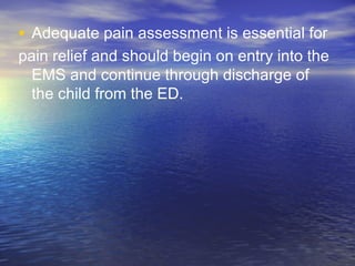 • Adequate pain assessment is essential for
pain relief and should begin on entry into the
EMS and continue through discharge of
the child from the ED.
 