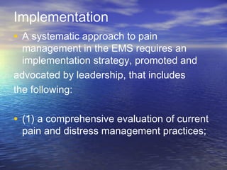 Implementation
• A systematic approach to pain
management in the EMS requires an
implementation strategy, promoted and
advocated by leadership, that includes
the following:
• (1) a comprehensive evaluation of current
pain and distress management practices;
 